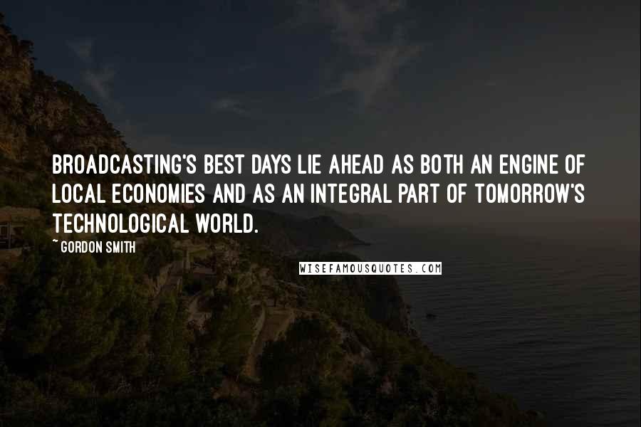 Gordon Smith Quotes: Broadcasting's best days lie ahead as both an engine of local economies and as an integral part of tomorrow's technological world.