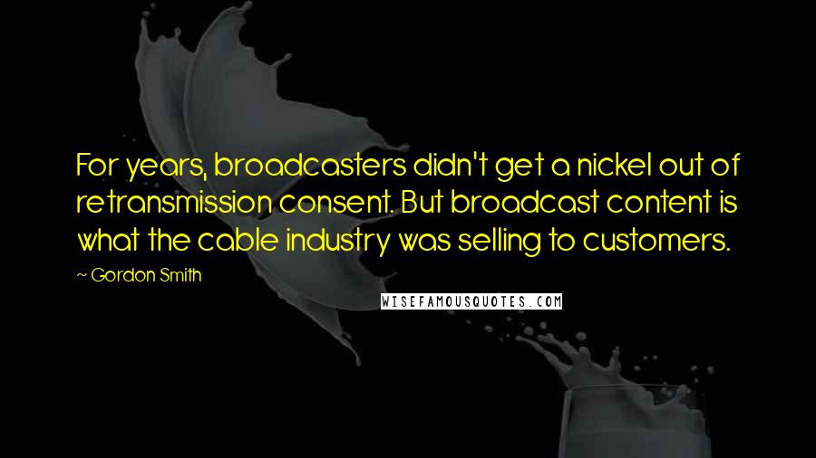 Gordon Smith Quotes: For years, broadcasters didn't get a nickel out of retransmission consent. But broadcast content is what the cable industry was selling to customers.