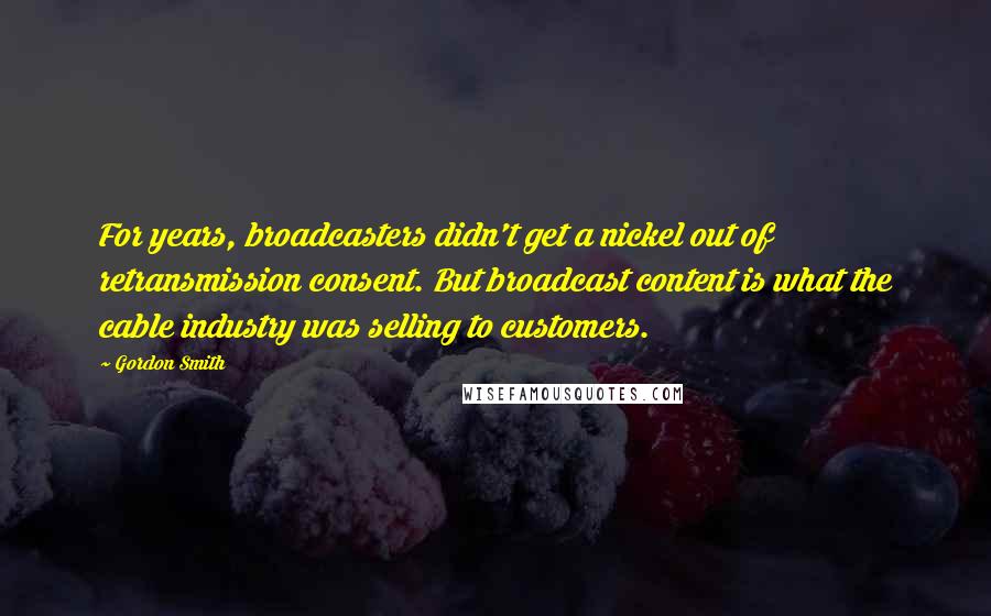 Gordon Smith Quotes: For years, broadcasters didn't get a nickel out of retransmission consent. But broadcast content is what the cable industry was selling to customers.