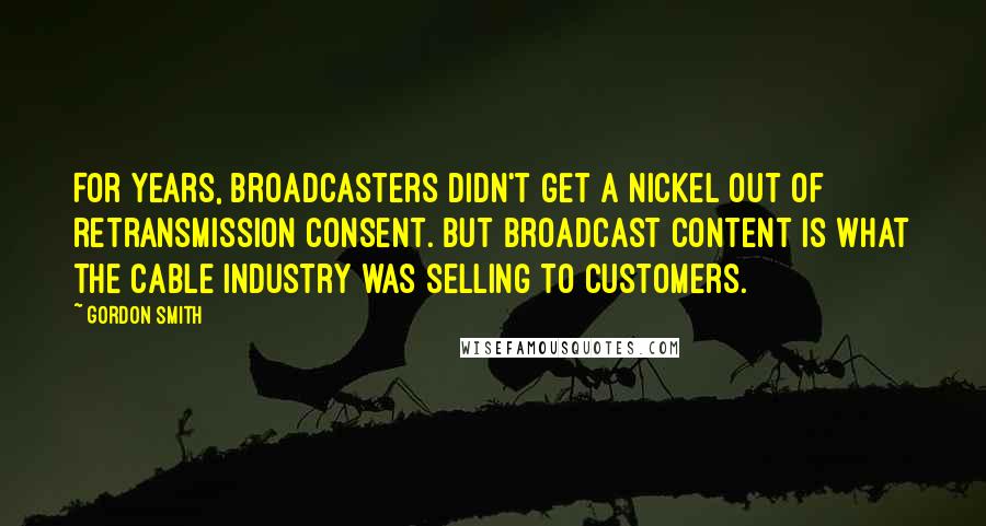 Gordon Smith Quotes: For years, broadcasters didn't get a nickel out of retransmission consent. But broadcast content is what the cable industry was selling to customers.