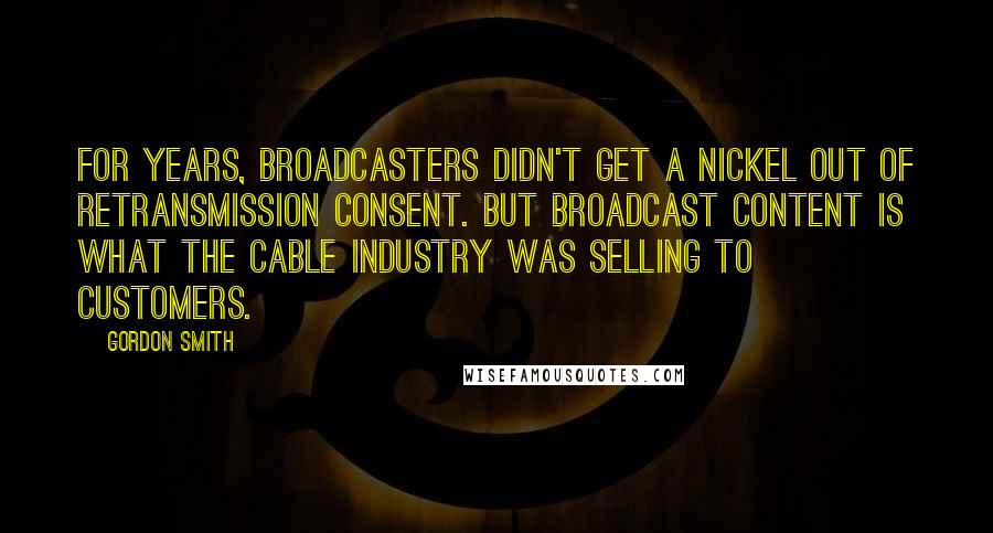 Gordon Smith Quotes: For years, broadcasters didn't get a nickel out of retransmission consent. But broadcast content is what the cable industry was selling to customers.