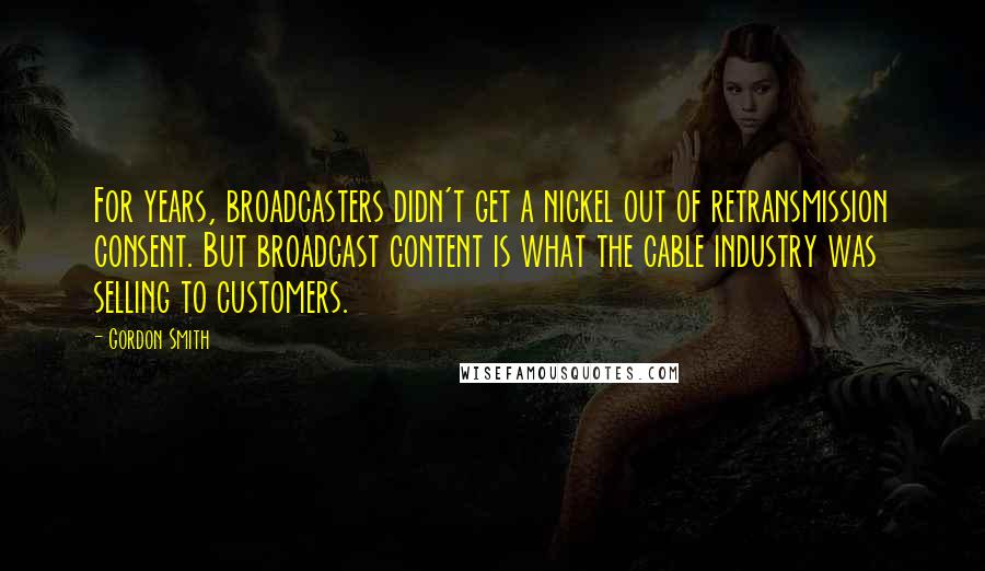 Gordon Smith Quotes: For years, broadcasters didn't get a nickel out of retransmission consent. But broadcast content is what the cable industry was selling to customers.