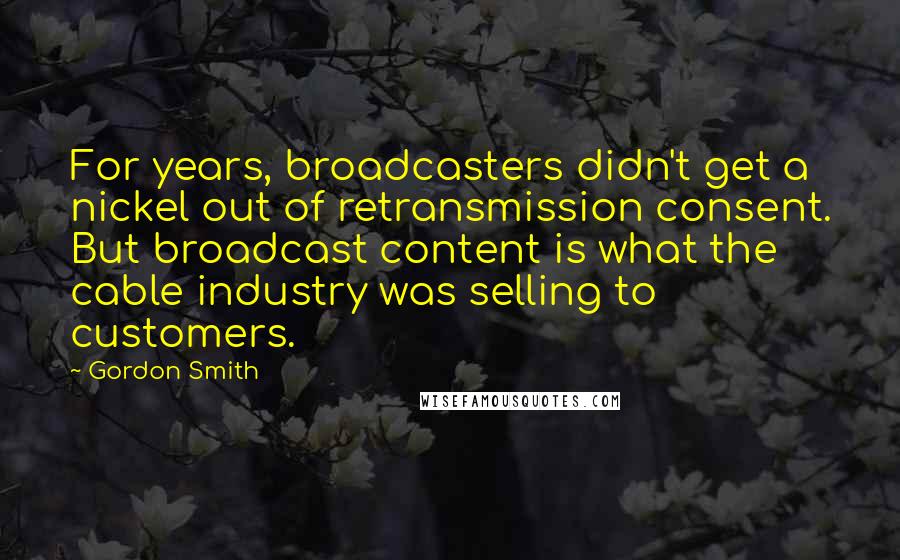 Gordon Smith Quotes: For years, broadcasters didn't get a nickel out of retransmission consent. But broadcast content is what the cable industry was selling to customers.