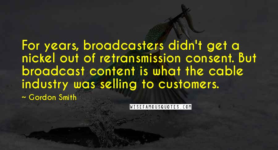 Gordon Smith Quotes: For years, broadcasters didn't get a nickel out of retransmission consent. But broadcast content is what the cable industry was selling to customers.