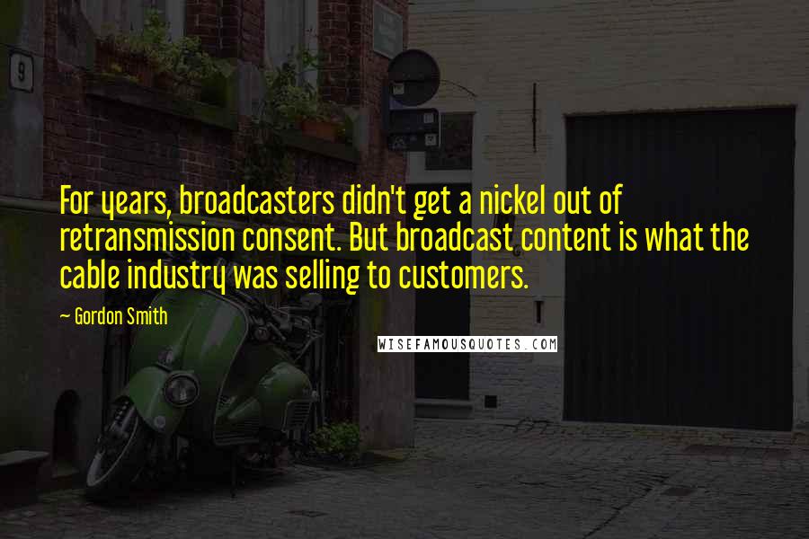 Gordon Smith Quotes: For years, broadcasters didn't get a nickel out of retransmission consent. But broadcast content is what the cable industry was selling to customers.