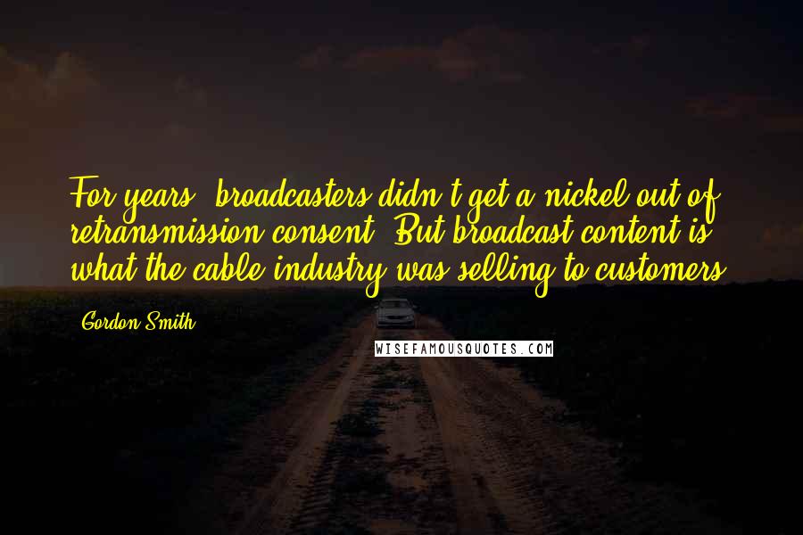 Gordon Smith Quotes: For years, broadcasters didn't get a nickel out of retransmission consent. But broadcast content is what the cable industry was selling to customers.