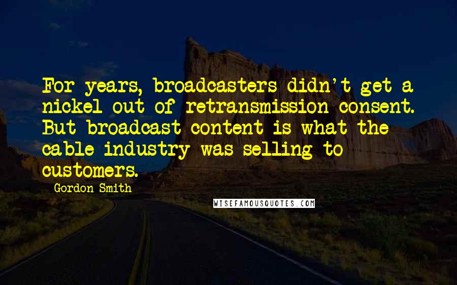 Gordon Smith Quotes: For years, broadcasters didn't get a nickel out of retransmission consent. But broadcast content is what the cable industry was selling to customers.