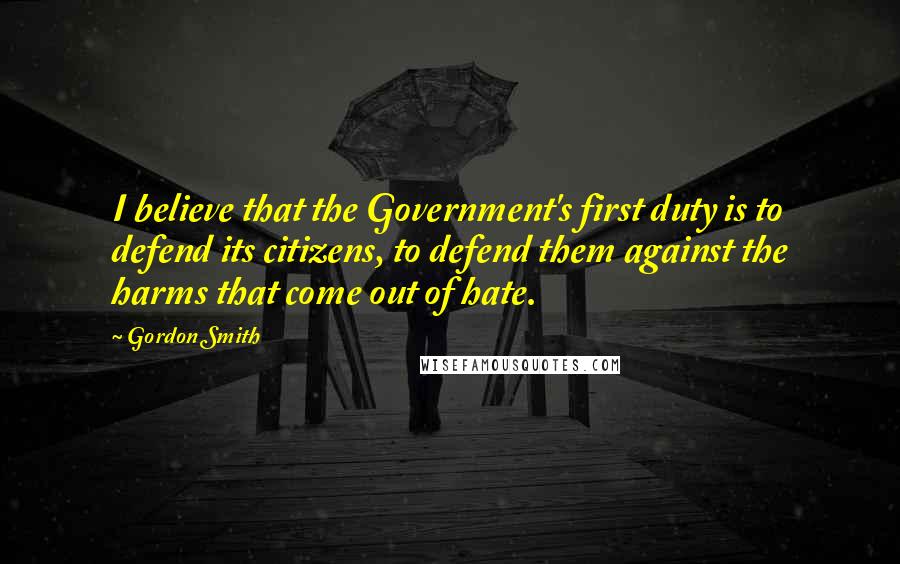 Gordon Smith Quotes: I believe that the Government's first duty is to defend its citizens, to defend them against the harms that come out of hate.