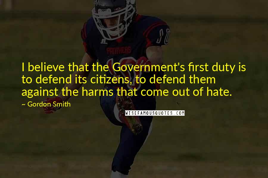 Gordon Smith Quotes: I believe that the Government's first duty is to defend its citizens, to defend them against the harms that come out of hate.