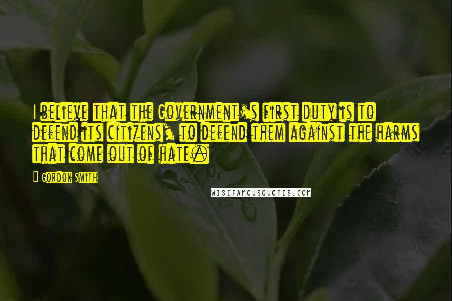 Gordon Smith Quotes: I believe that the Government's first duty is to defend its citizens, to defend them against the harms that come out of hate.