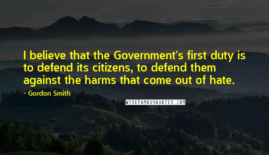 Gordon Smith Quotes: I believe that the Government's first duty is to defend its citizens, to defend them against the harms that come out of hate.