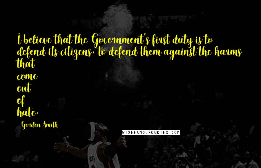 Gordon Smith Quotes: I believe that the Government's first duty is to defend its citizens, to defend them against the harms that come out of hate.