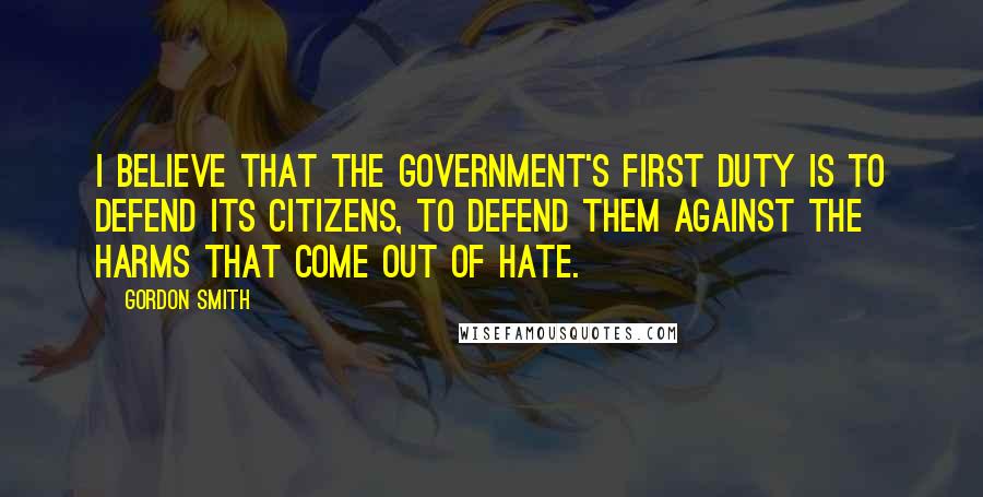 Gordon Smith Quotes: I believe that the Government's first duty is to defend its citizens, to defend them against the harms that come out of hate.