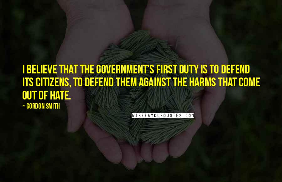 Gordon Smith Quotes: I believe that the Government's first duty is to defend its citizens, to defend them against the harms that come out of hate.