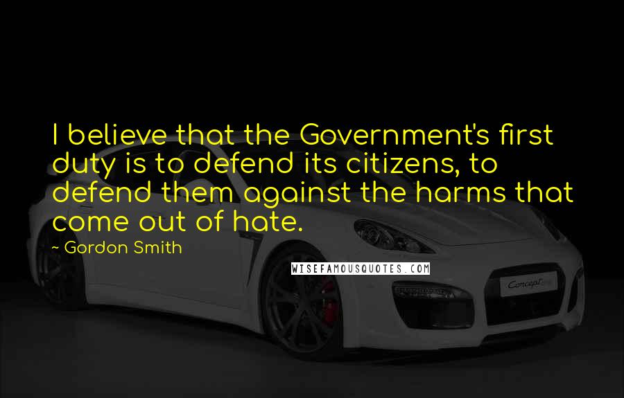 Gordon Smith Quotes: I believe that the Government's first duty is to defend its citizens, to defend them against the harms that come out of hate.