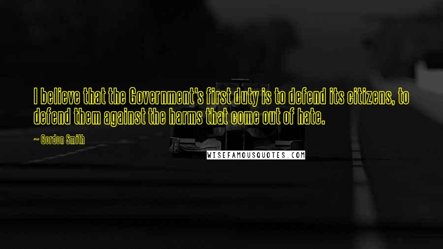 Gordon Smith Quotes: I believe that the Government's first duty is to defend its citizens, to defend them against the harms that come out of hate.