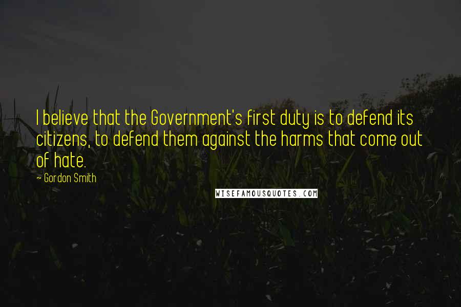 Gordon Smith Quotes: I believe that the Government's first duty is to defend its citizens, to defend them against the harms that come out of hate.
