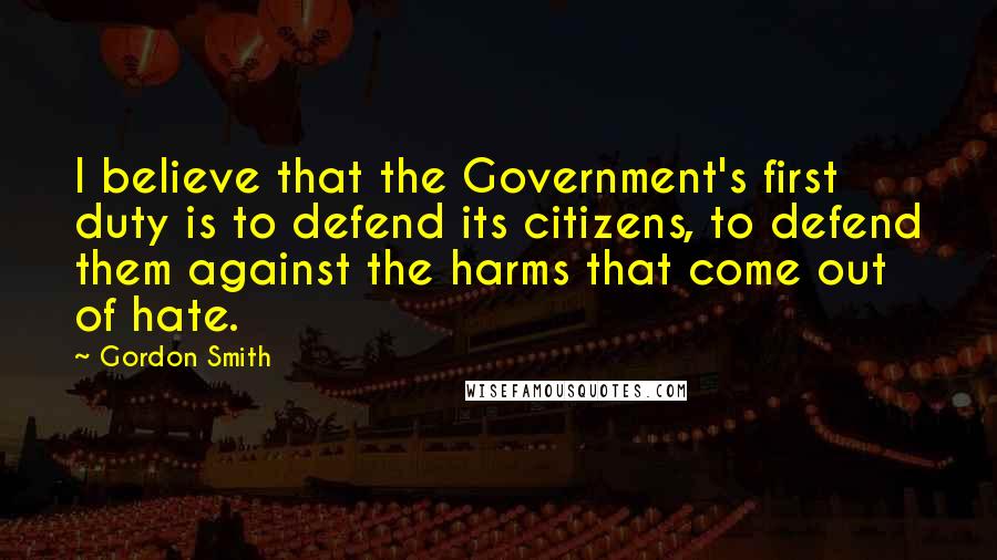 Gordon Smith Quotes: I believe that the Government's first duty is to defend its citizens, to defend them against the harms that come out of hate.