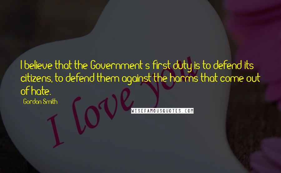 Gordon Smith Quotes: I believe that the Government's first duty is to defend its citizens, to defend them against the harms that come out of hate.