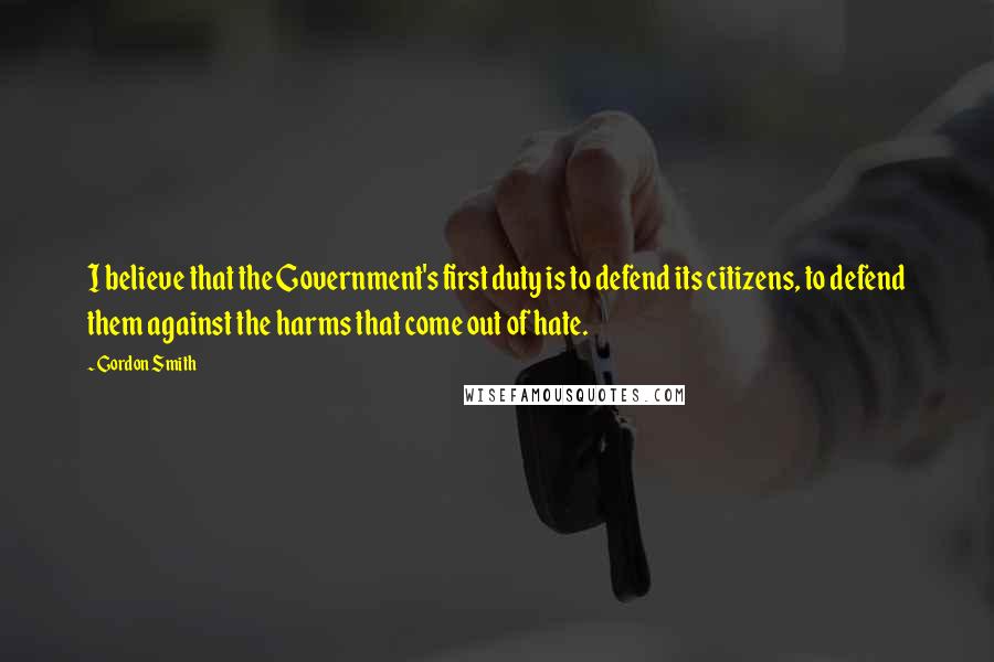 Gordon Smith Quotes: I believe that the Government's first duty is to defend its citizens, to defend them against the harms that come out of hate.