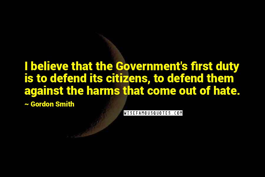 Gordon Smith Quotes: I believe that the Government's first duty is to defend its citizens, to defend them against the harms that come out of hate.