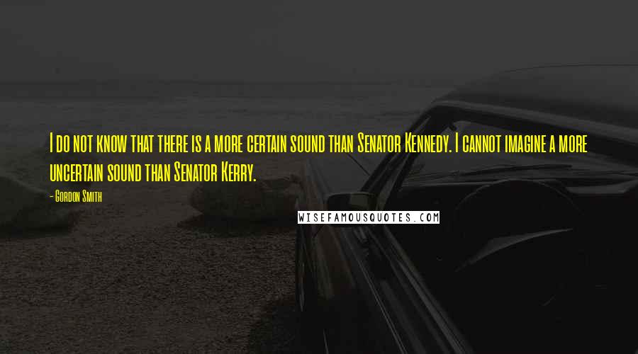 Gordon Smith Quotes: I do not know that there is a more certain sound than Senator Kennedy. I cannot imagine a more uncertain sound than Senator Kerry.