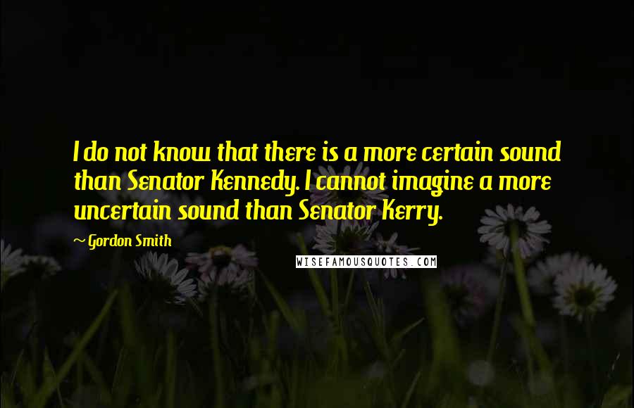 Gordon Smith Quotes: I do not know that there is a more certain sound than Senator Kennedy. I cannot imagine a more uncertain sound than Senator Kerry.