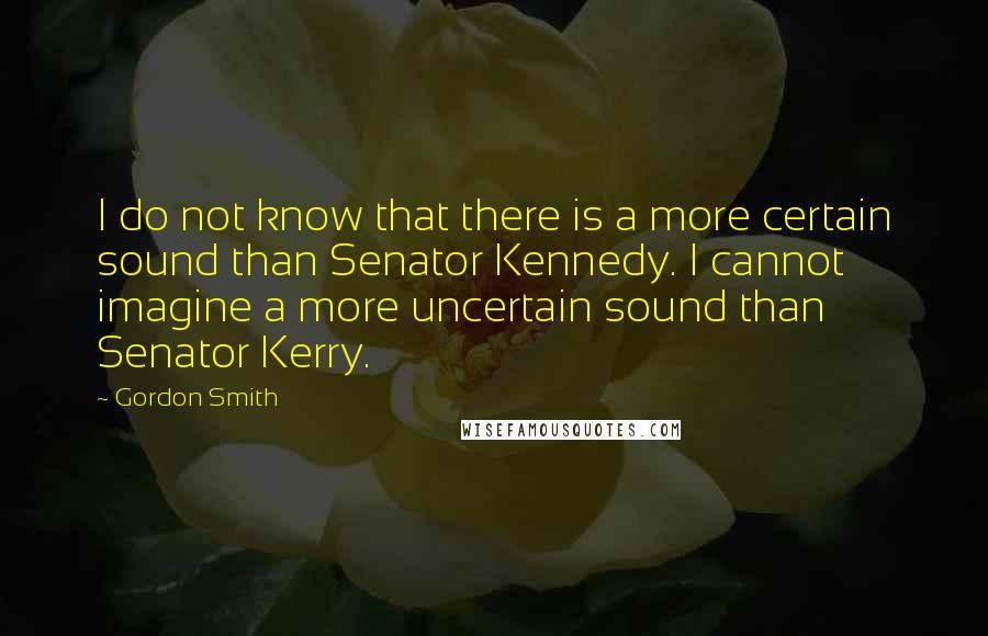 Gordon Smith Quotes: I do not know that there is a more certain sound than Senator Kennedy. I cannot imagine a more uncertain sound than Senator Kerry.