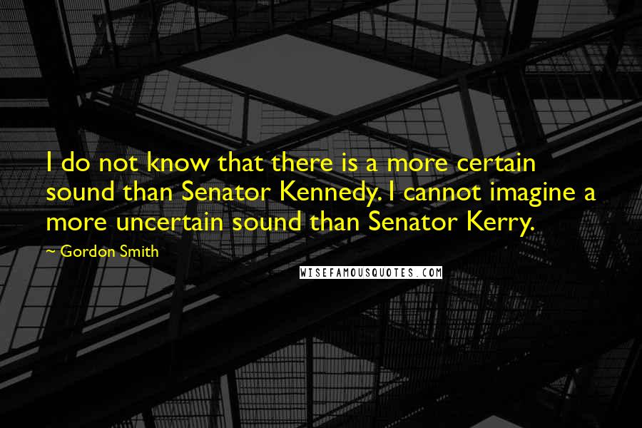 Gordon Smith Quotes: I do not know that there is a more certain sound than Senator Kennedy. I cannot imagine a more uncertain sound than Senator Kerry.