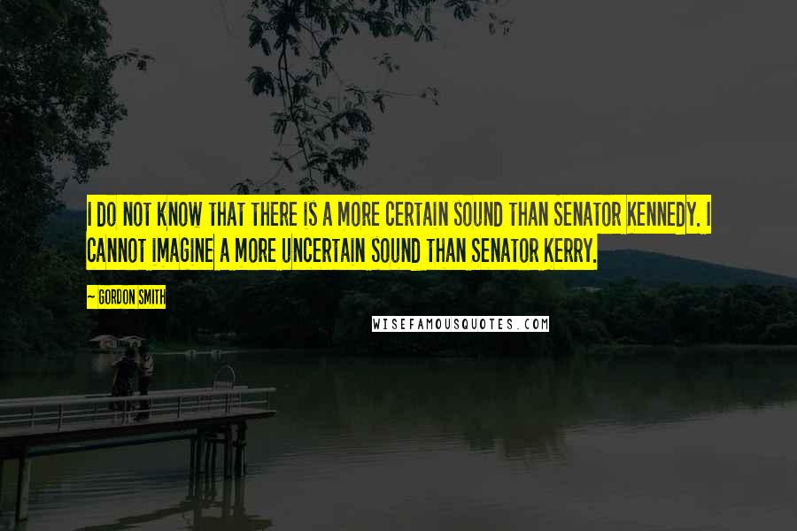 Gordon Smith Quotes: I do not know that there is a more certain sound than Senator Kennedy. I cannot imagine a more uncertain sound than Senator Kerry.