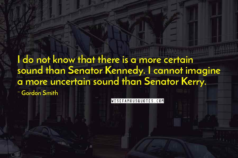 Gordon Smith Quotes: I do not know that there is a more certain sound than Senator Kennedy. I cannot imagine a more uncertain sound than Senator Kerry.