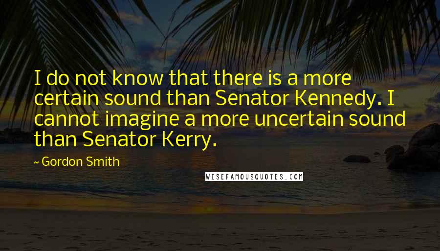 Gordon Smith Quotes: I do not know that there is a more certain sound than Senator Kennedy. I cannot imagine a more uncertain sound than Senator Kerry.