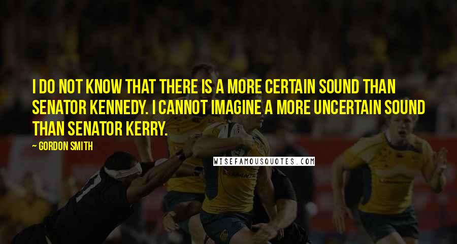 Gordon Smith Quotes: I do not know that there is a more certain sound than Senator Kennedy. I cannot imagine a more uncertain sound than Senator Kerry.