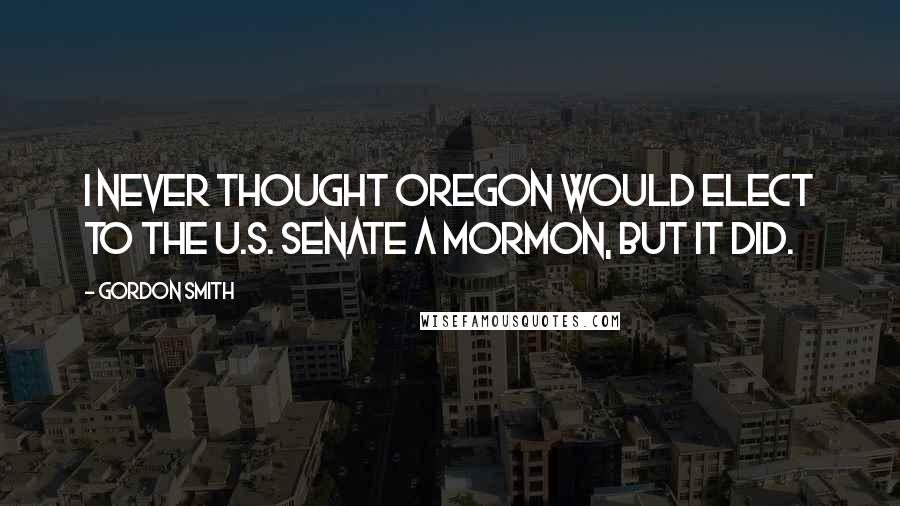 Gordon Smith Quotes: I never thought Oregon would elect to the U.S. Senate a Mormon, but it did.