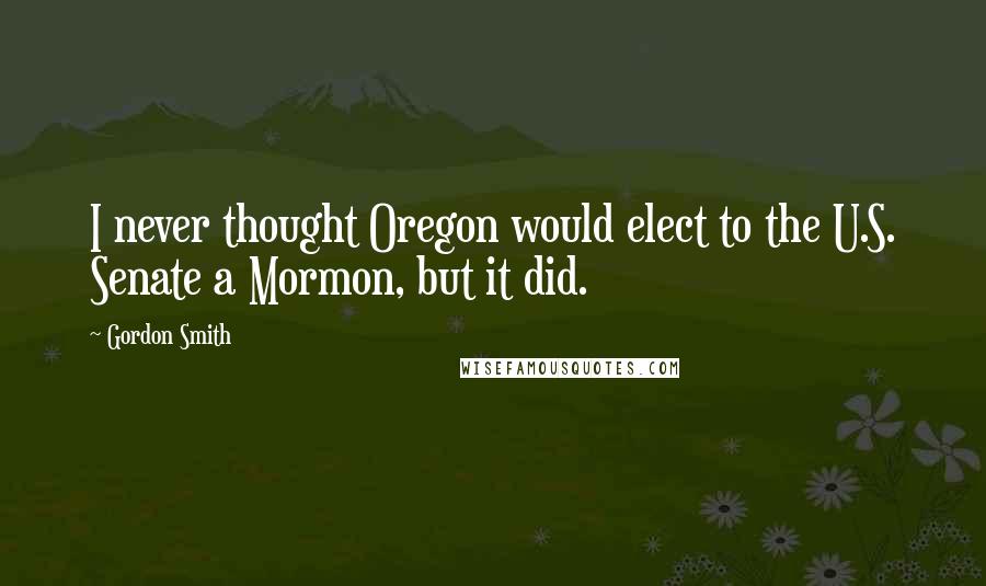 Gordon Smith Quotes: I never thought Oregon would elect to the U.S. Senate a Mormon, but it did.