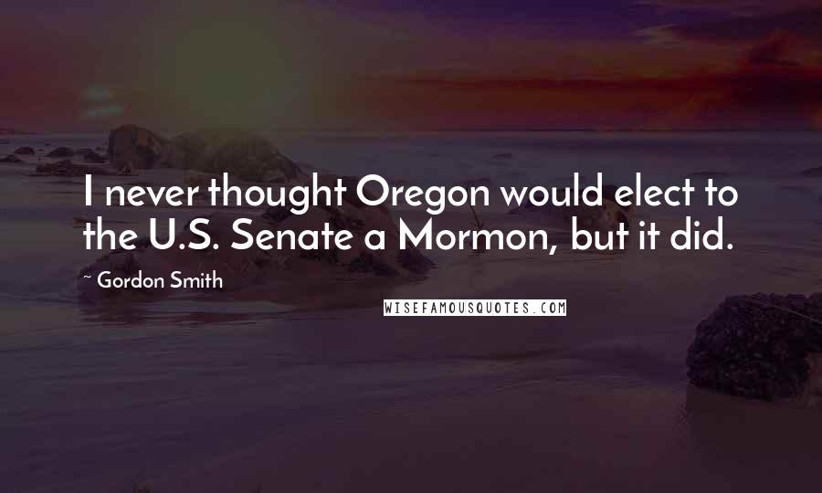 Gordon Smith Quotes: I never thought Oregon would elect to the U.S. Senate a Mormon, but it did.