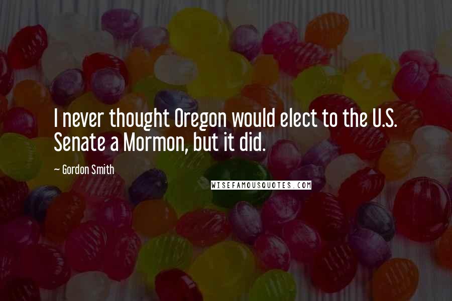 Gordon Smith Quotes: I never thought Oregon would elect to the U.S. Senate a Mormon, but it did.