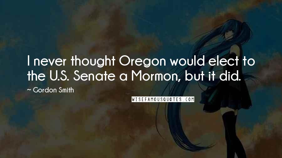 Gordon Smith Quotes: I never thought Oregon would elect to the U.S. Senate a Mormon, but it did.