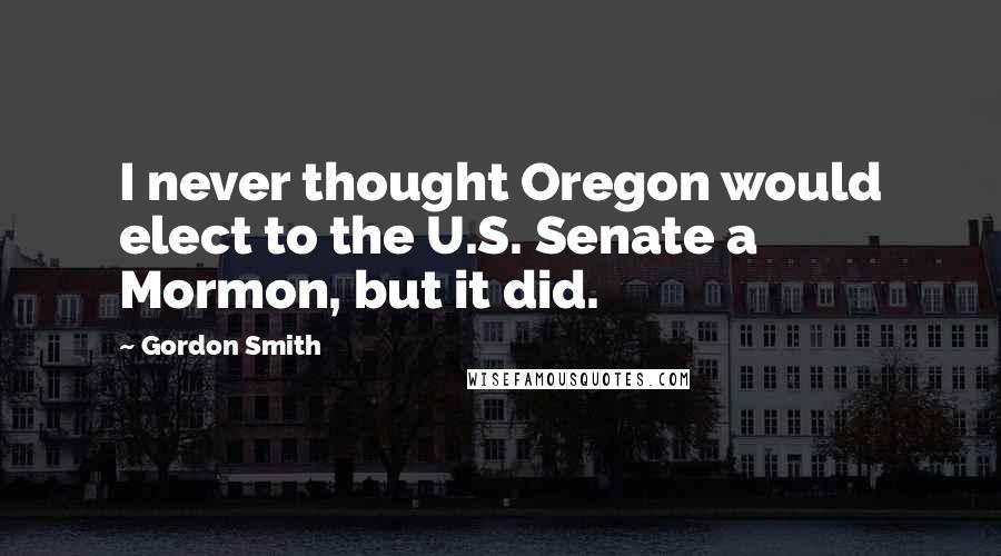 Gordon Smith Quotes: I never thought Oregon would elect to the U.S. Senate a Mormon, but it did.