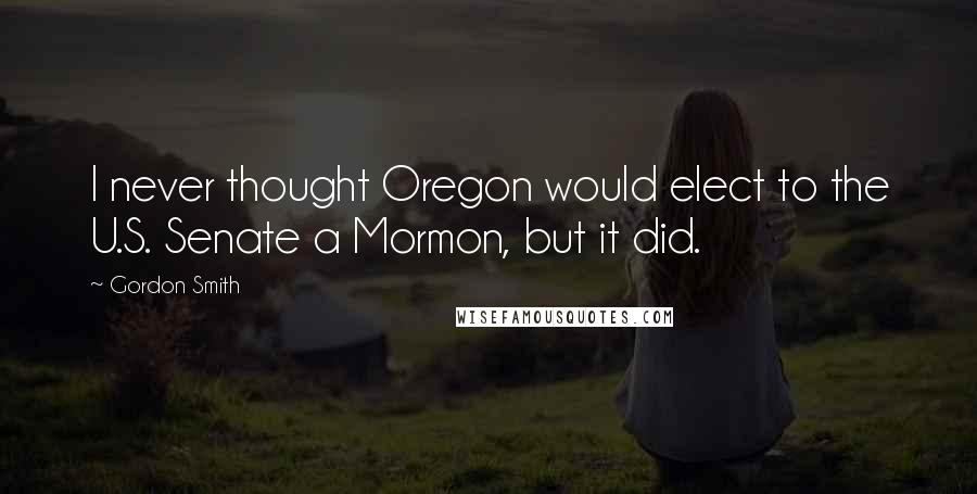 Gordon Smith Quotes: I never thought Oregon would elect to the U.S. Senate a Mormon, but it did.