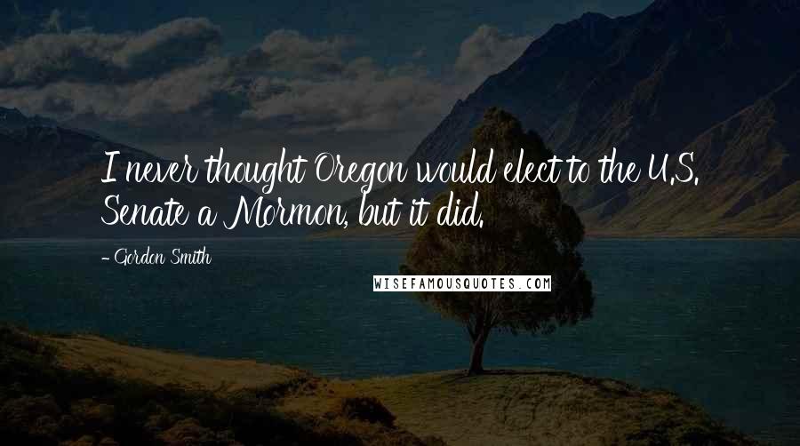 Gordon Smith Quotes: I never thought Oregon would elect to the U.S. Senate a Mormon, but it did.