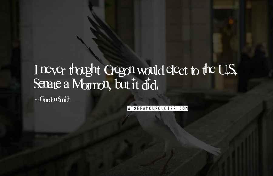 Gordon Smith Quotes: I never thought Oregon would elect to the U.S. Senate a Mormon, but it did.