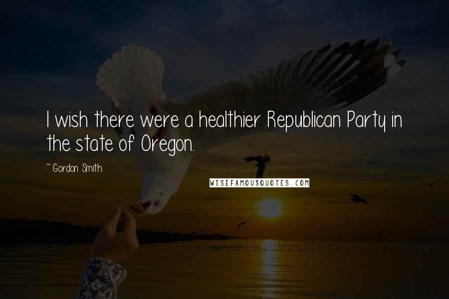 Gordon Smith Quotes: I wish there were a healthier Republican Party in the state of Oregon.