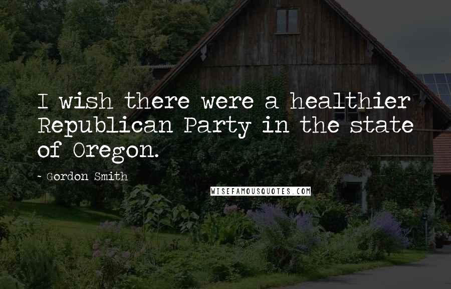 Gordon Smith Quotes: I wish there were a healthier Republican Party in the state of Oregon.