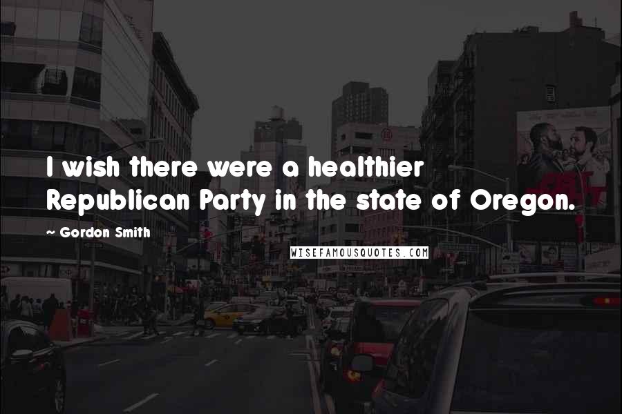 Gordon Smith Quotes: I wish there were a healthier Republican Party in the state of Oregon.