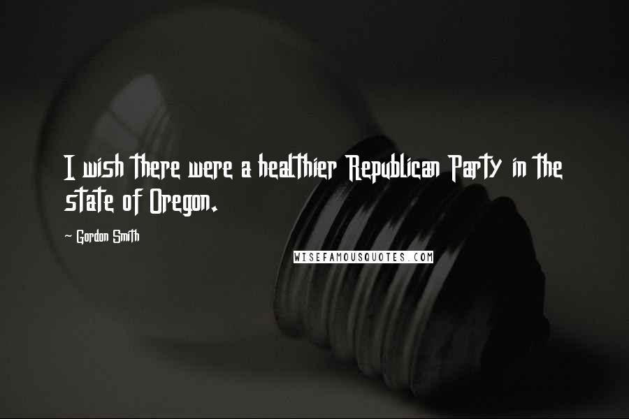 Gordon Smith Quotes: I wish there were a healthier Republican Party in the state of Oregon.
