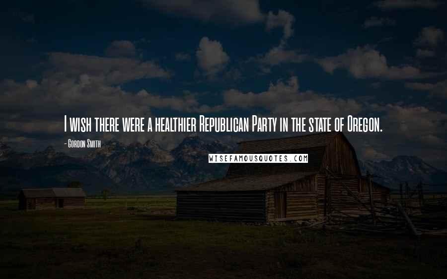 Gordon Smith Quotes: I wish there were a healthier Republican Party in the state of Oregon.