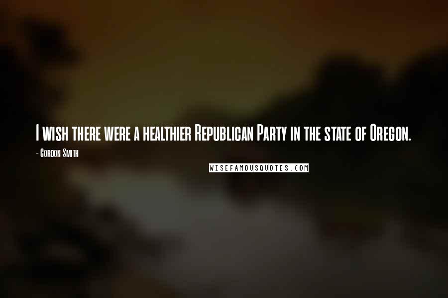 Gordon Smith Quotes: I wish there were a healthier Republican Party in the state of Oregon.