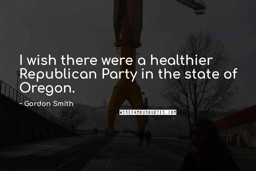 Gordon Smith Quotes: I wish there were a healthier Republican Party in the state of Oregon.
