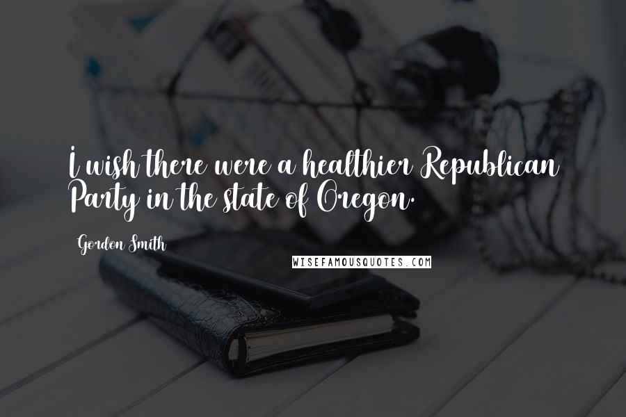Gordon Smith Quotes: I wish there were a healthier Republican Party in the state of Oregon.